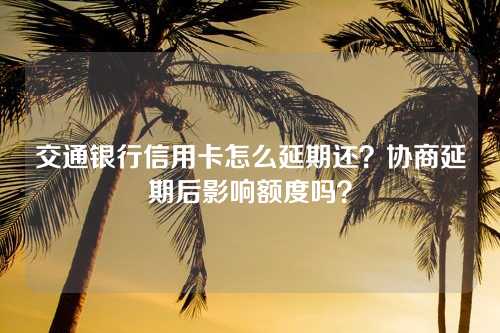 交通银行信用卡怎么延期还？协商延期后影响额度吗？