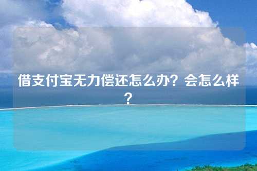 借支付宝无力偿还怎么办？会怎么样？